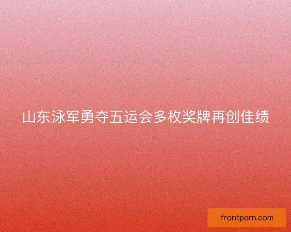 山东泳军勇夺五运会多枚奖牌再创佳绩 山东泳军勇夺五运会多枚奖牌再创佳绩