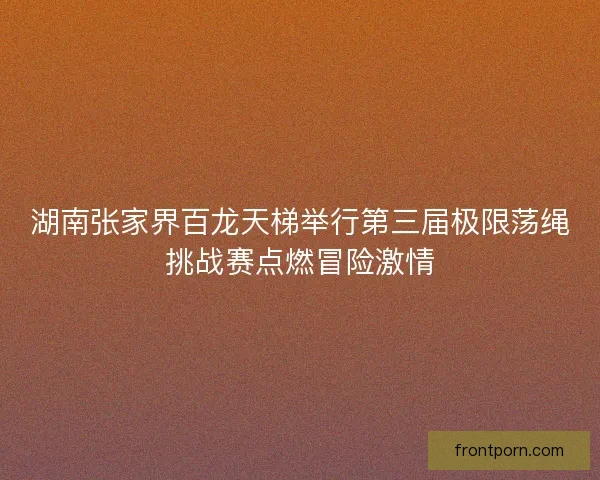 湖南张家界百龙天梯举行第三届极限荡绳挑战赛点燃冒险激情 湖南张家界百龙天梯举行第三届极限荡绳挑战赛点燃冒险激情