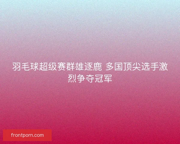 羽毛球超级赛群雄逐鹿 多国顶尖选手激烈争夺冠军 羽毛球超级赛群雄逐鹿 多国顶尖选手激烈争夺冠军