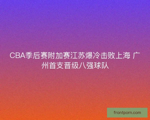CBA季后赛附加赛江苏爆冷击败上海 广州首支晋级八强球队 CBA季后赛附加赛江苏爆冷击败上海 广州首支晋级八强球队