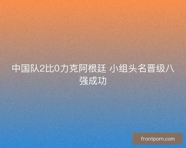 中国队2比0力克阿根廷 小组头名晋级八强成功