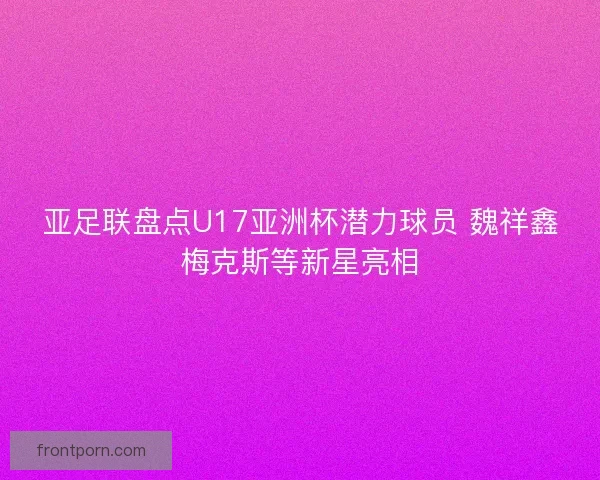 亚足联盘点U17亚洲杯潜力球员 魏祥鑫梅克斯等新星亮相 亚足联盘点U17亚洲杯潜力球员 魏祥鑫梅克斯等新星亮相