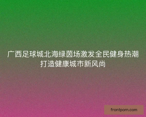 广西足球城北海绿茵场激发全民健身热潮打造健康城市新风尚 广西足球城北海绿茵场激发全民健身热潮打造健康城市新风尚