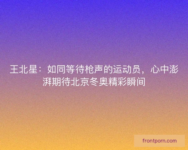 王北星：如同等待枪声的运动员，心中澎湃期待北京冬奥精彩瞬间