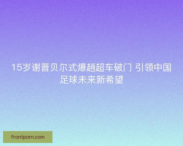 15岁谢晋贝尔式爆趟超车破门 引领中国足球未来新希望