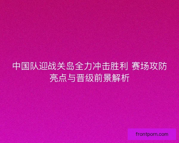 中国队迎战关岛全力冲击胜利 赛场攻防亮点与晋级前景解析