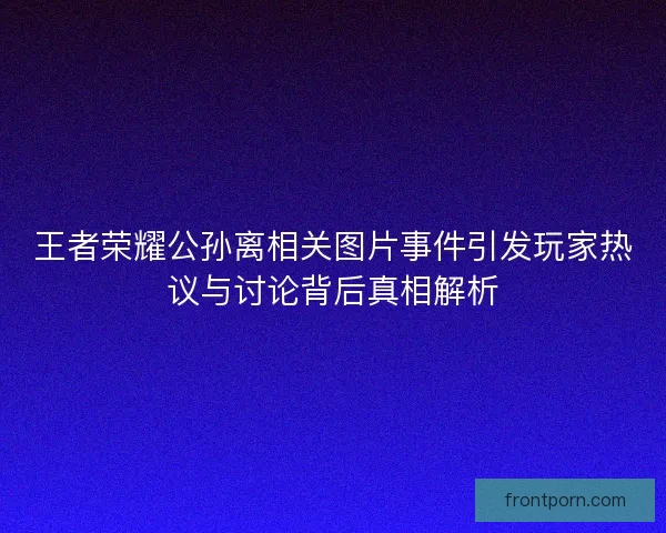 王者荣耀公孙离相关图片事件引发玩家热议与讨论背后真相解析