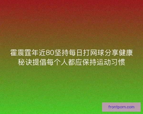 霍震霆年近80坚持每日打网球分享健康秘诀提倡每个人都应保持运动习惯