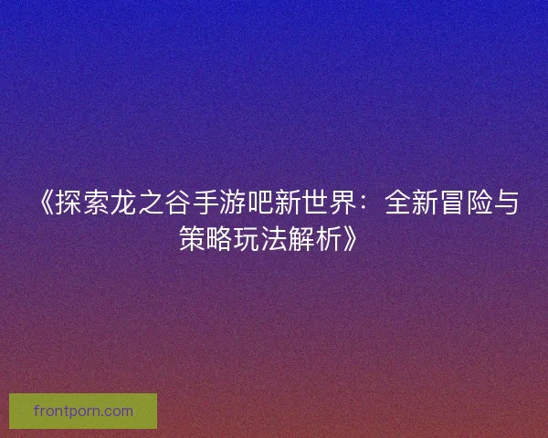 《探索龙之谷手游吧新世界:全新冒险与策略玩法解析》 《探索龙之谷手游吧新世界:全新冒险与策略玩法解析》