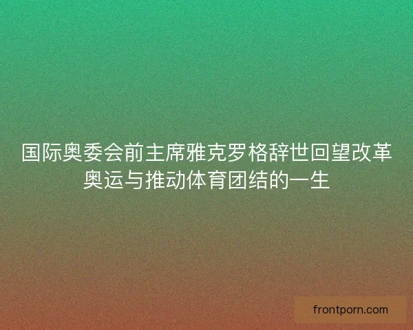 国际奥委会前主席雅克罗格辞世回望改革奥运与推动体育团结的一生 国际奥委会前主席雅克罗格辞世回望改革奥运与推动体育团结的一生