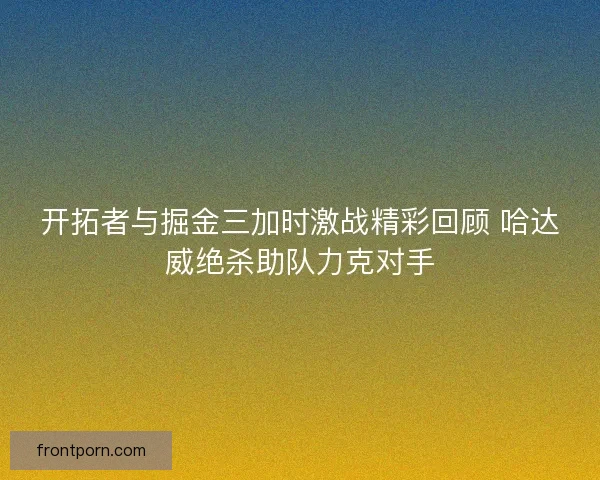 开拓者与掘金三加时激战精彩回顾 哈达威绝杀助队力克对手 开拓者与掘金三加时激战精彩回顾 哈达威绝杀助队力克对手