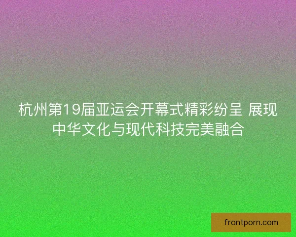 杭州第19届亚运会开幕式精彩纷呈 展现中华文化与现代科技完美融合 杭州第19届亚运会开幕式精彩纷呈 展现中华文化与现代科技完美融合
