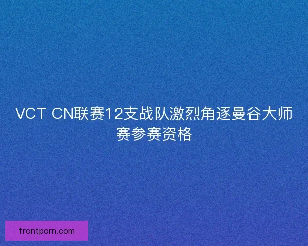 VCT CN联赛12支战队激烈角逐曼谷大师赛参赛资格 VCT CN联赛12支战队激烈角逐曼谷大师赛参赛资格