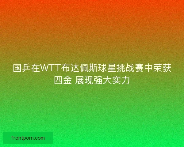 国乒在WTT布达佩斯球星挑战赛中荣获四金 展现强大实力 国乒在WTT布达佩斯球星挑战赛中荣获四金 展现强大实力
