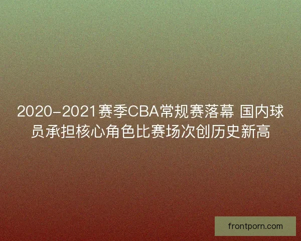 2020-2021赛季CBA常规赛落幕 国内球员承担核心角色比赛场次创历史新高 2020-2021赛季CBA常规赛落幕 国内球员承担核心角色比赛场次创历史新高