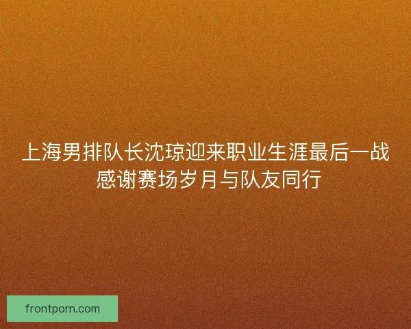 上海男排队长沈琼迎来职业生涯最后一战 感谢赛场岁月与队友同行 上海男排队长沈琼迎来职业生涯最后一战 感谢赛场岁月与队友同行