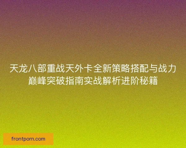 天龙八部重战天外卡全新策略搭配与战力巅峰突破指南实战解析进阶秘籍 天龙八部重战天外卡全新策略搭配与战力巅峰突破指南实战解析进阶秘籍