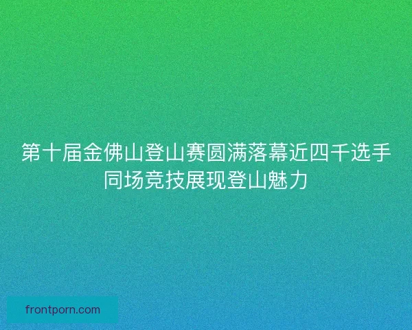 第十届金佛山登山赛圆满落幕近四千选手同场竞技展现登山魅力 第十届金佛山登山赛圆满落幕近四千选手同场竞技展现登山魅力
