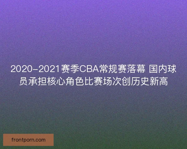 2020-2021赛季CBA常规赛落幕 国内球员承担核心角色比赛场次创历史新高 2020-2021赛季CBA常规赛落幕 国内球员承担核心角色比赛场次创历史新高