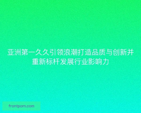 亚洲第一久久引领浪潮打造品质与创新并重新标杆发展行业影响力 亚洲第一久久引领浪潮打造品质与创新并重新标杆发展行业影响力
