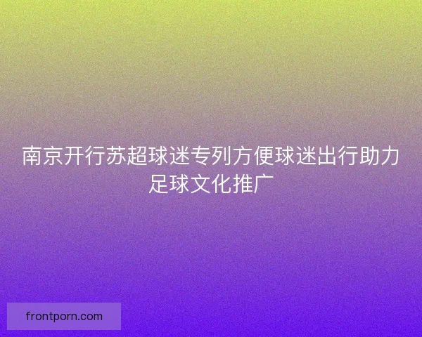 南京开行苏超球迷专列方便球迷出行助力足球文化推广 南京开行苏超球迷专列方便球迷出行助力足球文化推广