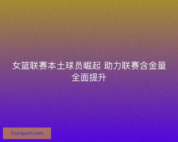 女篮联赛本土球员崛起 助力联赛含金量全面提升